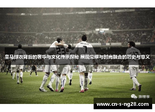 皇马球衣背后的奢华与文化传承探秘 展现荣耀与时尚融合的历史与意义 皇马球衣背后的奢华与文化传承探秘 展现荣耀与时尚融合的历史与意义
