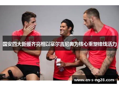 国安四大新援齐亮相以塞尔吉尼奥为核心重塑锋线活力