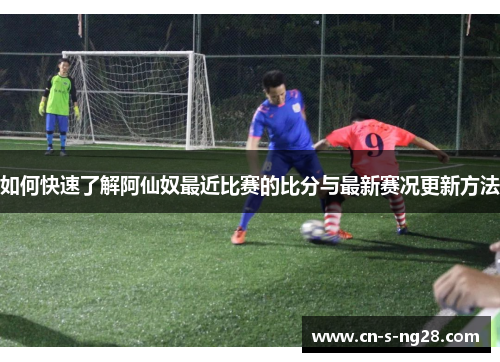 如何快速了解阿仙奴最近比赛的比分与最新赛况更新方法