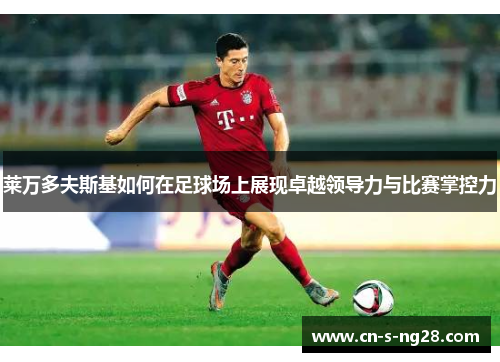 莱万多夫斯基如何在足球场上展现卓越领导力与比赛掌控力 莱万多夫斯基如何在足球场上展现卓越领导力与比赛掌控力