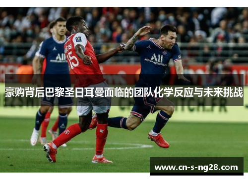 豪购背后巴黎圣日耳曼面临的团队化学反应与未来挑战 豪购背后巴黎圣日耳曼面临的团队化学反应与未来挑战