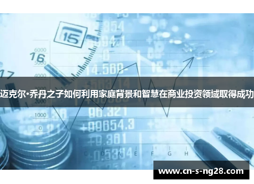 迈克尔·乔丹之子如何利用家庭背景和智慧在商业投资领域取得成功 迈克尔·乔丹之子如何利用家庭背景和智慧在商业投资领域取得成功