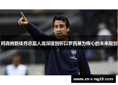 阿森纳新体育总监人选深度剖析以罗西基为核心的未来规划 阿森纳新体育总监人选深度剖析以罗西基为核心的未来规划