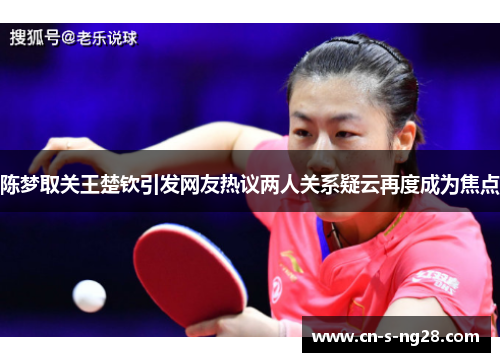 陈梦取关王楚钦引发网友热议两人关系疑云再度成为焦点 陈梦取关王楚钦引发网友热议两人关系疑云再度成为焦点