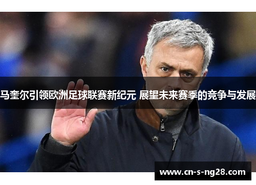 马奎尔引领欧洲足球联赛新纪元 展望未来赛季的竞争与发展