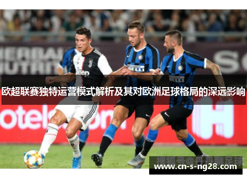 欧超联赛独特运营模式解析及其对欧洲足球格局的深远影响 欧超联赛独特运营模式解析及其对欧洲足球格局的深远影响