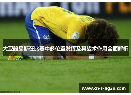 大卫路易斯在比赛中多位置发挥及其战术作用全面解析 大卫路易斯在比赛中多位置发挥及其战术作用全面解析