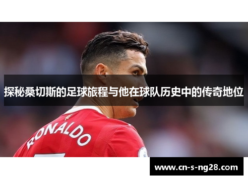 探秘桑切斯的足球旅程与他在球队历史中的传奇地位