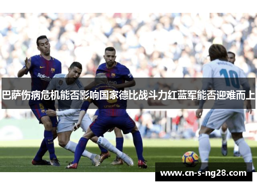 巴萨伤病危机能否影响国家德比战斗力红蓝军能否迎难而上 巴萨伤病危机能否影响国家德比战斗力红蓝军能否迎难而上