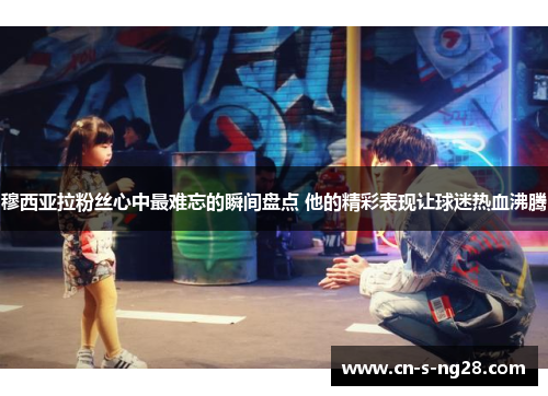 穆西亚拉粉丝心中最难忘的瞬间盘点 他的精彩表现让球迷热血沸腾 穆西亚拉粉丝心中最难忘的瞬间盘点 他的精彩表现让球迷热血沸腾