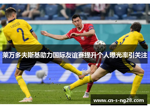 莱万多夫斯基助力国际友谊赛提升个人曝光率引关注 莱万多夫斯基助力国际友谊赛提升个人曝光率引关注