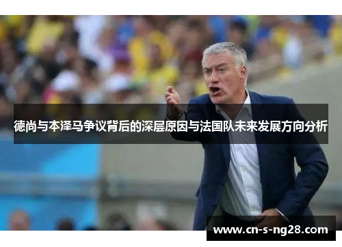 德尚与本泽马争议背后的深层原因与法国队未来发展方向分析