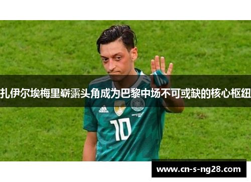 扎伊尔埃梅里崭露头角成为巴黎中场不可或缺的核心枢纽