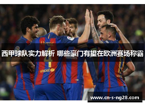 西甲球队实力解析 哪些豪门有望在欧洲赛场称霸