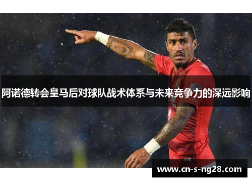 阿诺德转会皇马后对球队战术体系与未来竞争力的深远影响 阿诺德转会皇马后对球队战术体系与未来竞争力的深远影响
