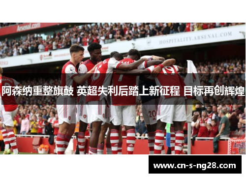 阿森纳重整旗鼓 英超失利后踏上新征程 目标再创辉煌 阿森纳重整旗鼓 英超失利后踏上新征程 目标再创辉煌