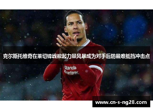 克尔斯托维奇在莱切锋线掀起力量风暴成为对手后防最难抵挡冲击点 克尔斯托维奇在莱切锋线掀起力量风暴成为对手后防最难抵挡冲击点